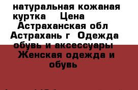 натуральная кожаная куртка  › Цена ­ 4 500 - Астраханская обл., Астрахань г. Одежда, обувь и аксессуары » Женская одежда и обувь   